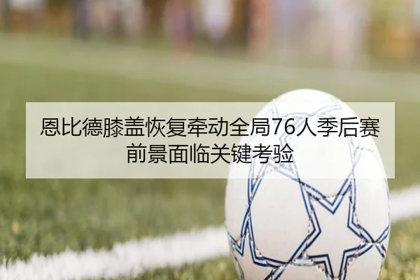 恩比德膝盖恢复牵动全局76人季后赛前景面临关键考验