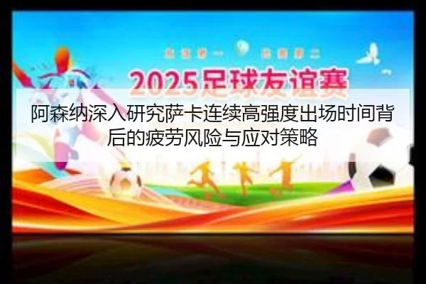 阿森纳深入研究萨卡连续高强度出场时间背后的疲劳风险与应对策略