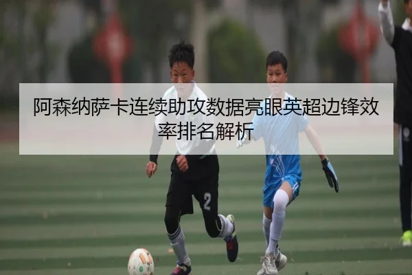 阿森纳萨卡连续助攻数据亮眼英超边锋效率排名解析