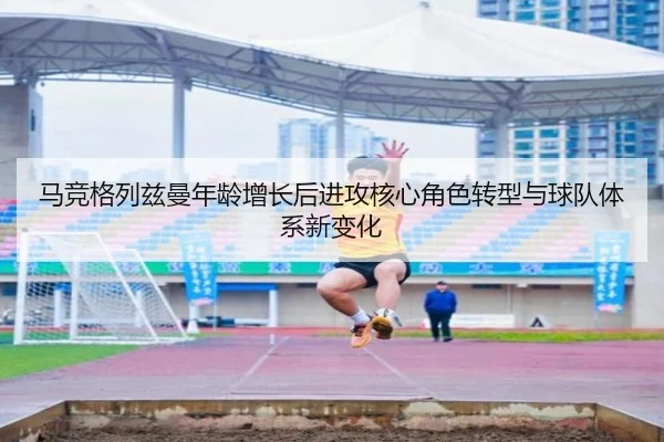 马竞格列兹曼年龄增长后进攻核心角色转型与球队体系新变化