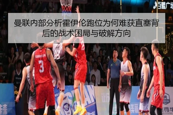 曼联内部分析霍伊伦跑位为何难获直塞背后的战术困局与破解方向