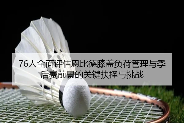 76人全面评估恩比德膝盖负荷管理与季后赛前景的关键抉择与挑战