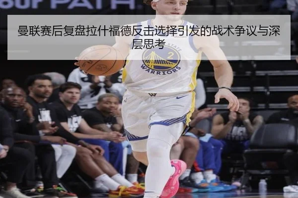曼联赛后复盘拉什福德反击选择引发的战术争议与深层思考