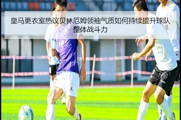 皇马更衣室热议贝林厄姆领袖气质如何持续提升球队整体战斗力