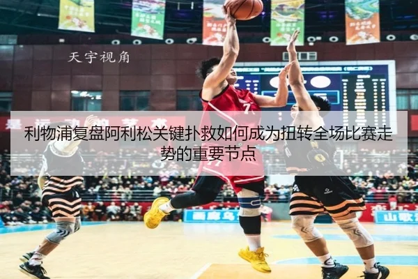 利物浦复盘阿利松关键扑救如何成为扭转全场比赛走势的重要节点