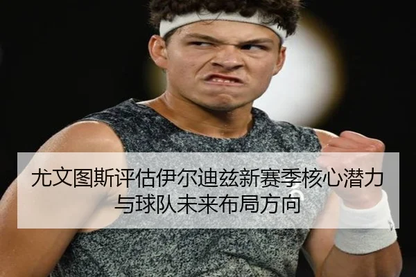 尤文图斯评估伊尔迪兹新赛季核心潜力与球队未来布局方向