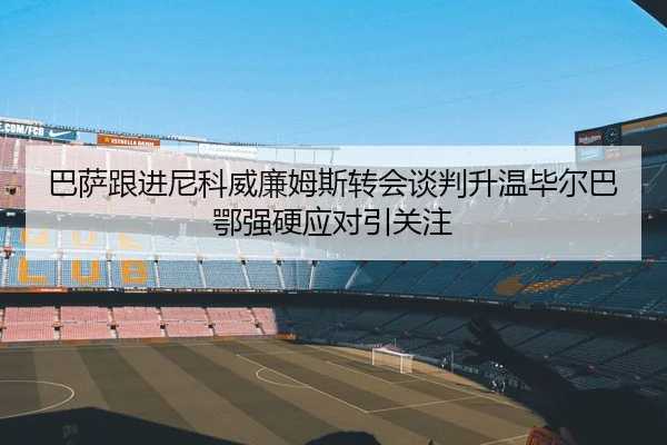 巴萨跟进尼科威廉姆斯转会谈判升温毕尔巴鄂强硬应对引关注