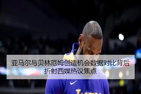 亚马尔与贝林厄姆创造机会数据对比背后折射西媒热议焦点